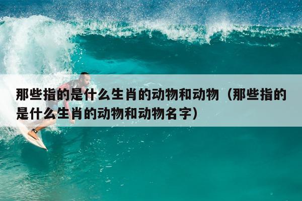 那些指的是什么生肖的动物和动物（那些指的是什么生肖的动物和动物名字）