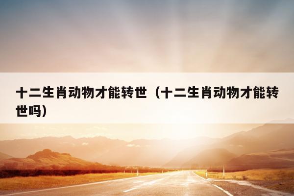 十二生肖动物才能转世（十二生肖动物才能转世吗）