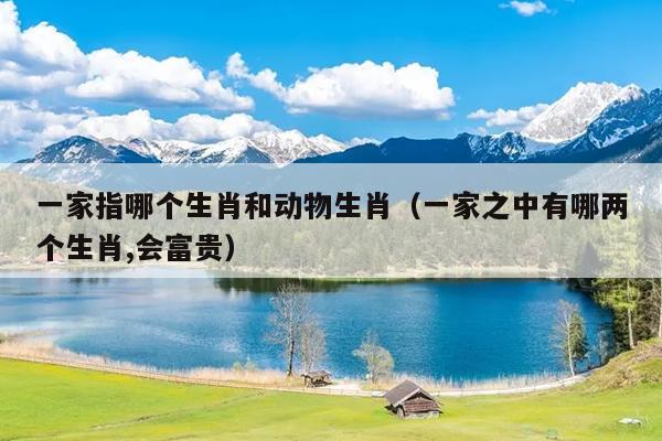 一家指哪个生肖和动物生肖（一家之中有哪两个生肖,会富贵）