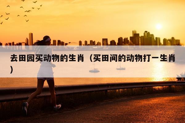 去田园买动物的生肖（买田间的动物打一生肖）