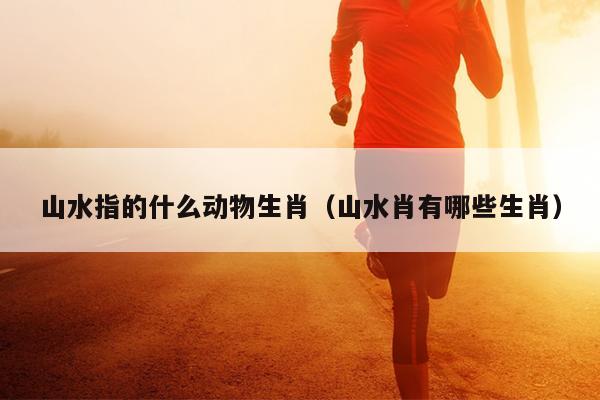 山水指的什么动物生肖（山水肖有哪些生肖）
