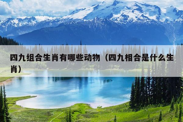 四九组合生肖有哪些动物（四九相合是什么生肖）