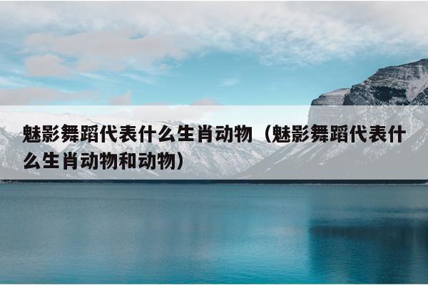 魅影舞蹈代表什么生肖动物（魅影舞蹈代表什么生肖动物和动物）