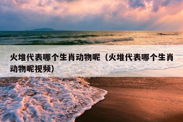 火堆代表哪个生肖动物呢（火堆代表哪个生肖动物呢视频）