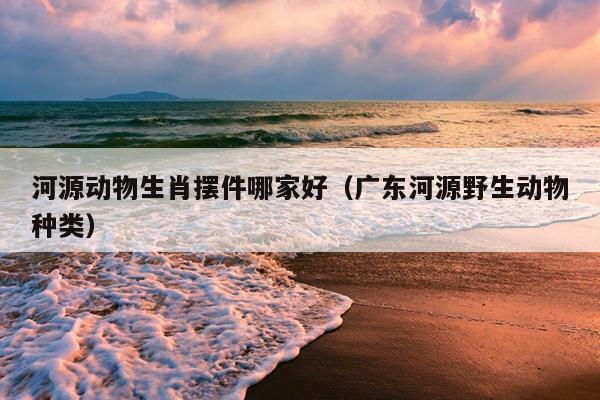 河源动物生肖摆件哪家好（广东河源野生动物种类）