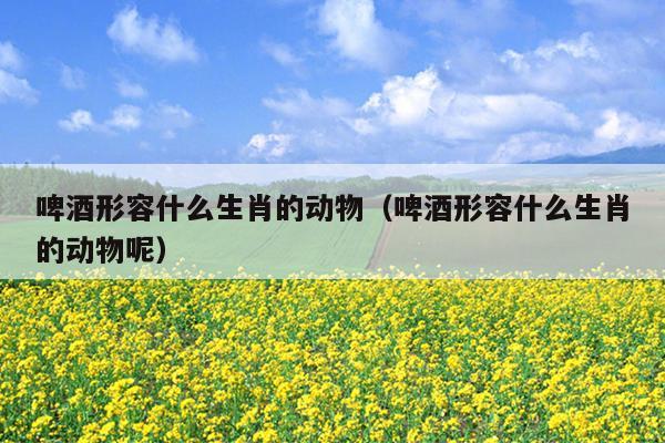 啤酒形容什么生肖的动物（啤酒形容什么生肖的动物呢）