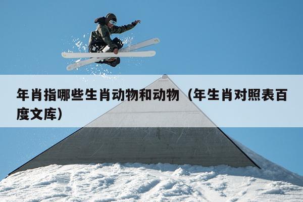 年肖指哪些生肖动物和动物（年生肖对照表百度文库）