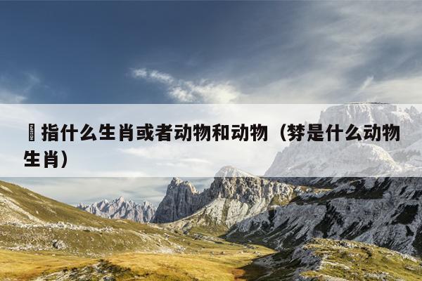 滺指什么生肖或者动物和动物（棼是什么动物生肖）