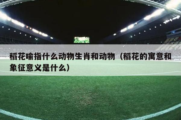 稻花喻指什么动物生肖和动物（稻花的寓意和象征意义是什么）