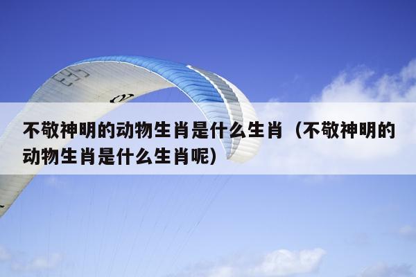 不敬神明的动物生肖是什么生肖（不敬神明的动物生肖是什么生肖呢）