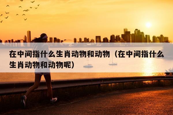 在中间指什么生肖动物和动物（在中间指什么生肖动物和动物呢）