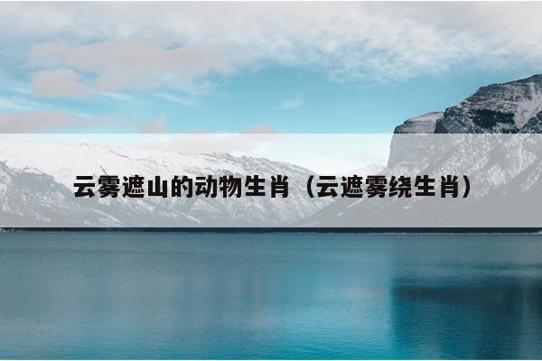 云雾遮山的动物生肖（云遮雾绕生肖）