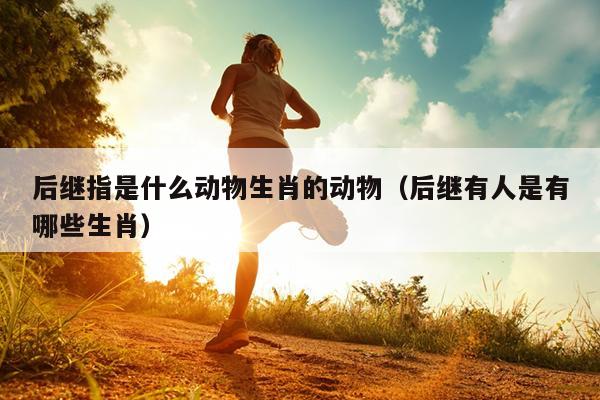 后继指是什么动物生肖的动物（后继有人是有哪些生肖）