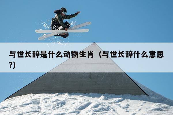 与世长辞是什么动物生肖（与世长辞什么意思?）