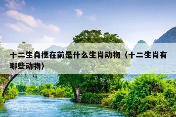十二生肖摆在前是什么生肖动物（十二生肖有哪些动物）