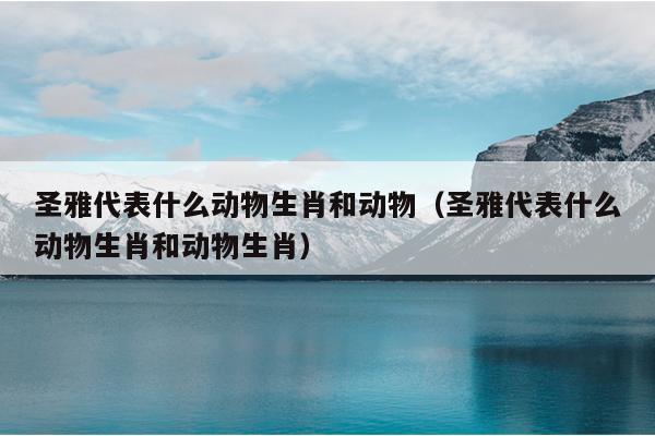 圣雅代表什么动物生肖和动物（圣雅代表什么动物生肖和动物生肖）