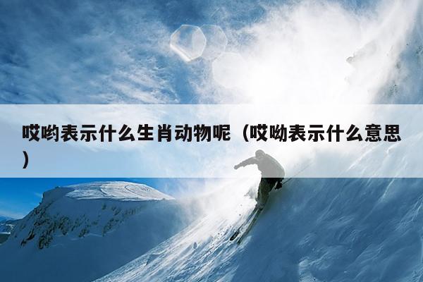 哎哟表示什么生肖动物呢（哎呦表示什么意思）
