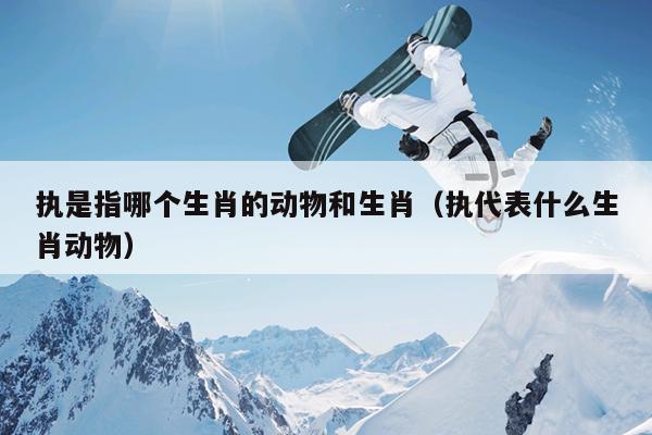 执是指哪个生肖的动物和生肖（执代表什么生肖动物）