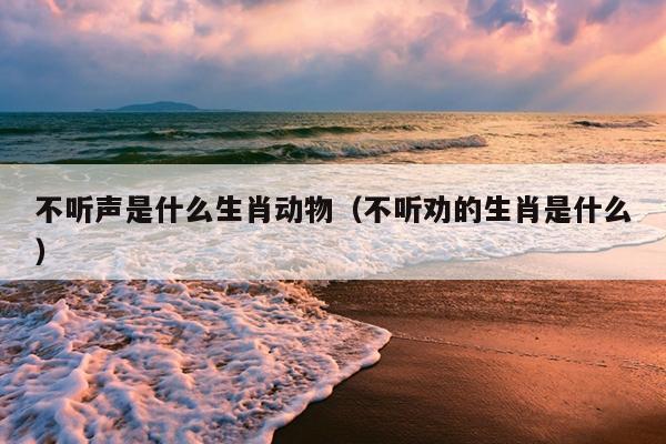 不听声是什么生肖动物（不听劝的生肖是什么）