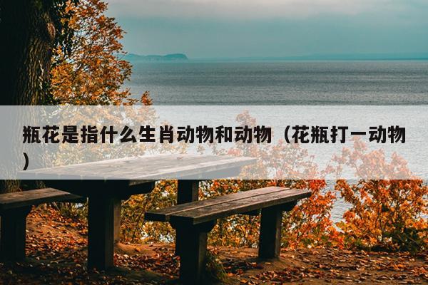 瓶花是指什么生肖动物和动物（花瓶打一动物）