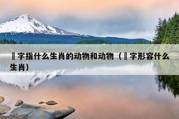 骹字指什么生肖的动物和动物（飜字形容什么生肖）