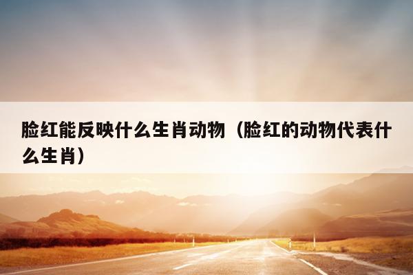 脸红能反映什么生肖动物（脸红的动物代表什么生肖）
