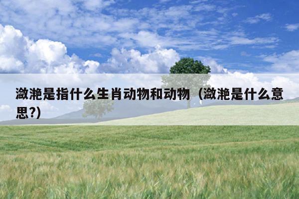潋滟是指什么生肖动物和动物（潋滟是什么意思?）