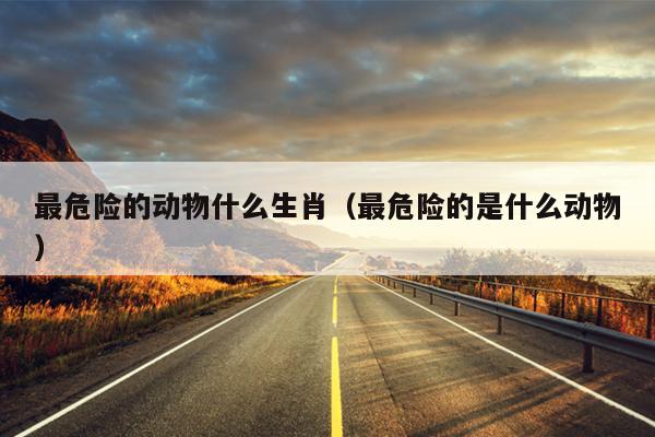 最危险的动物什么生肖（最危险的是什么动物）