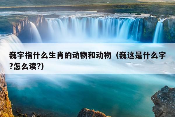 巍字指什么生肖的动物和动物（巍这是什么字?怎么读?）