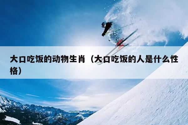 大口吃饭的动物生肖（大口吃饭的人是什么性格）