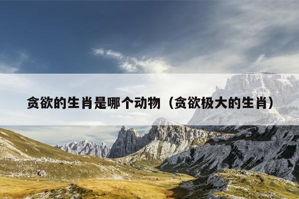 贪欲的生肖是哪个动物（贪欲极大的生肖）