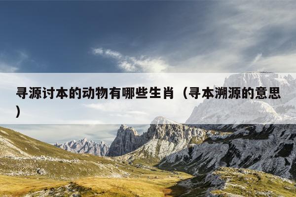 寻源讨本的动物有哪些生肖（寻本溯源的意思）