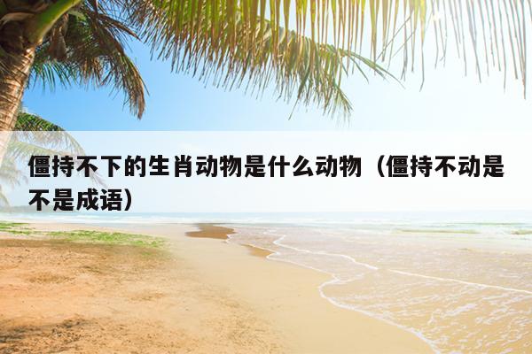 僵持不下的生肖动物是什么动物（僵持不动是不是成语）