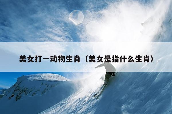 美女打一动物生肖（美女是指什么生肖）