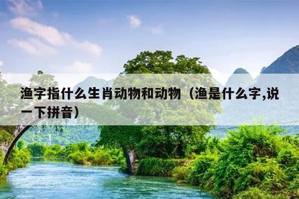 渔字指什么生肖动物和动物（渔是什么字,说一下拼音）