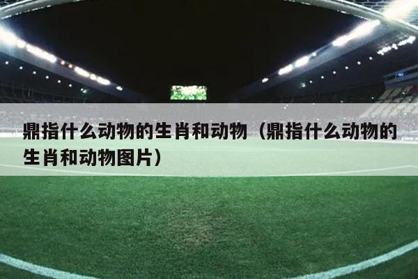 鼎指什么动物的生肖和动物（鼎指什么动物的生肖和动物图片）