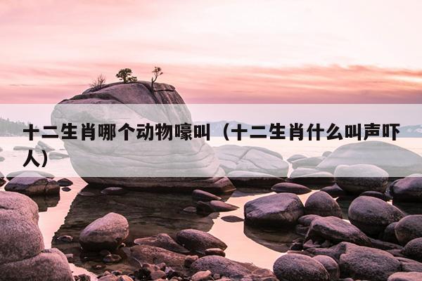 十二生肖哪个动物嚎叫（十二生肖什么叫声吓人）
