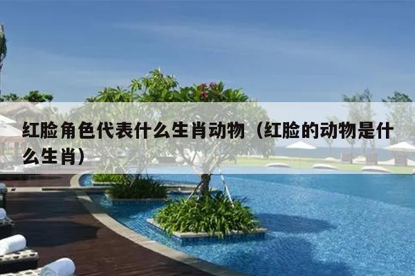 红脸角色代表什么生肖动物（红脸的动物是什么生肖）