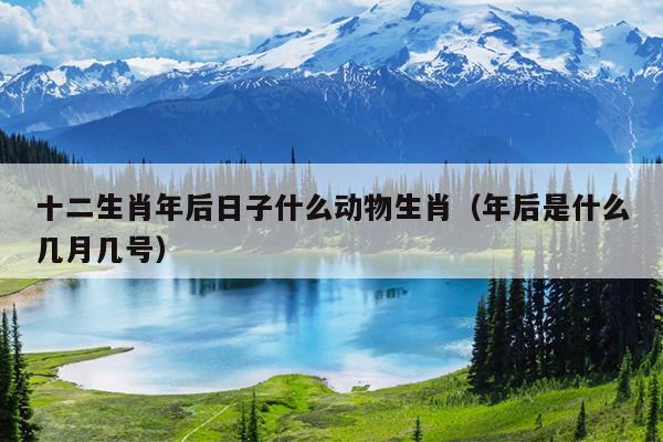 十二生肖年后日子什么动物生肖（年后是什么几月几号）