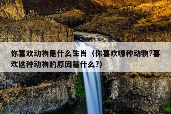 你喜欢动物是什么生肖（你喜欢哪种动物?喜欢这种动物的原因是什么?）