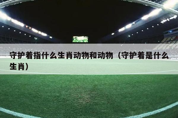 守护着指什么生肖动物和动物（守护着是什么生肖）
