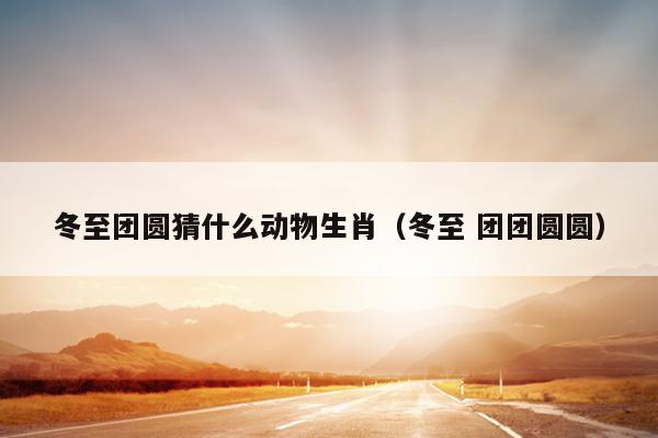 冬至团圆猜什么动物生肖（冬至 团团圆圆）