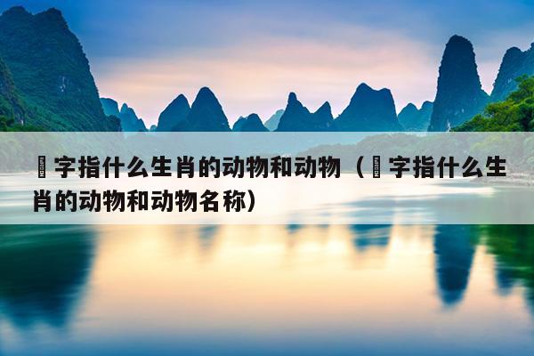 姭字指什么生肖的动物和动物（姭字指什么生肖的动物和动物名称）