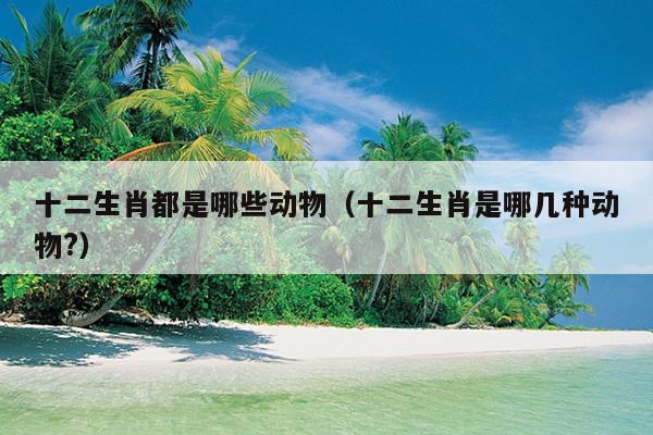 十二生肖都是哪些动物（十二生肖是哪几种动物?）