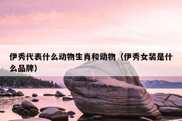 伊秀代表什么动物生肖和动物（伊秀女装是什么品牌）