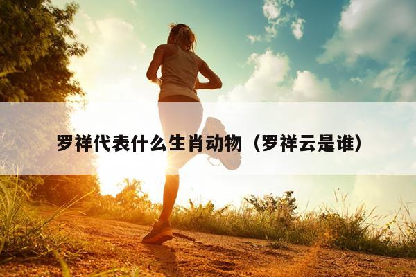 罗祥代表什么生肖动物（罗祥云是谁）