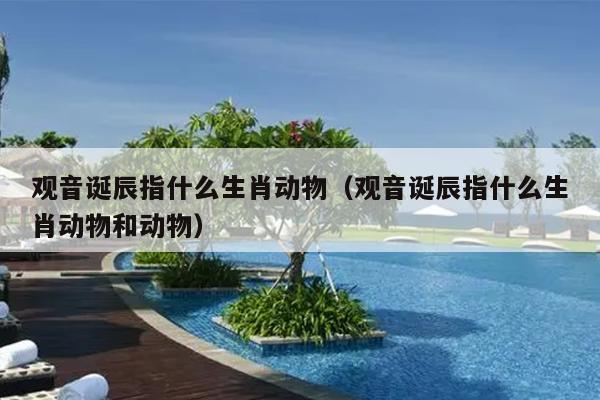 观音诞辰指什么生肖动物（观音诞辰指什么生肖动物和动物）