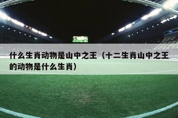 什么生肖动物是山中之王（十二生肖山中之王的动物是什么生肖）