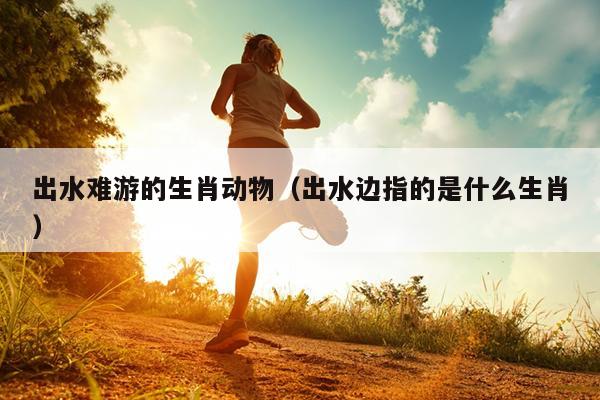 出水难游的生肖动物（出水边指的是什么生肖）