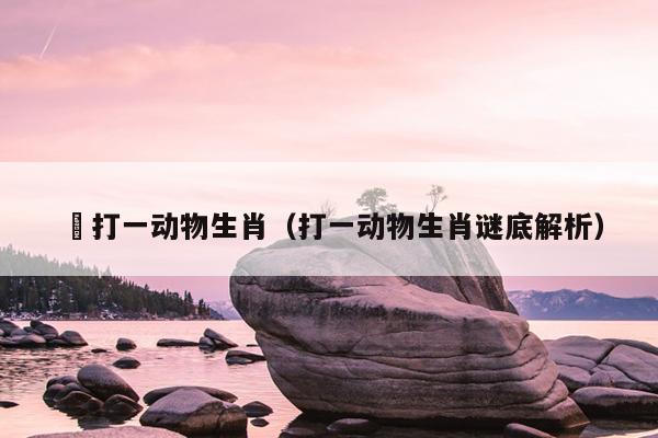 滪打一动物生肖（打一动物生肖谜底解析）